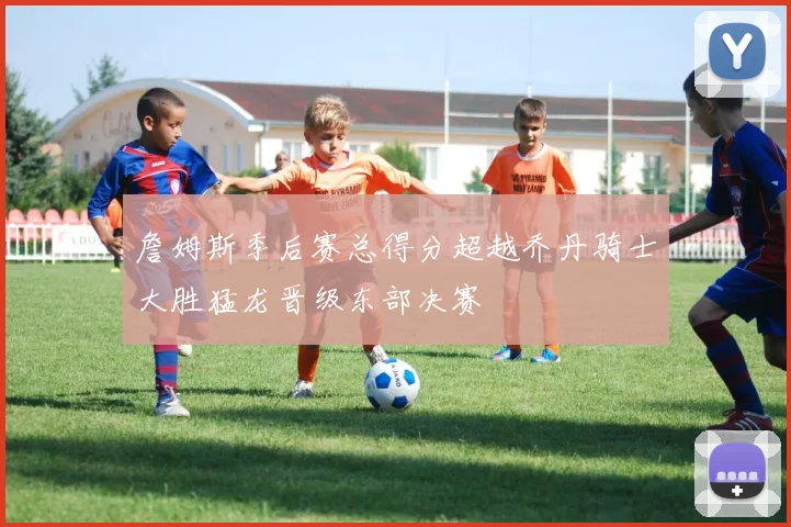 詹姆斯季后赛总得分超越乔丹骑士大胜猛龙晋级东部决赛