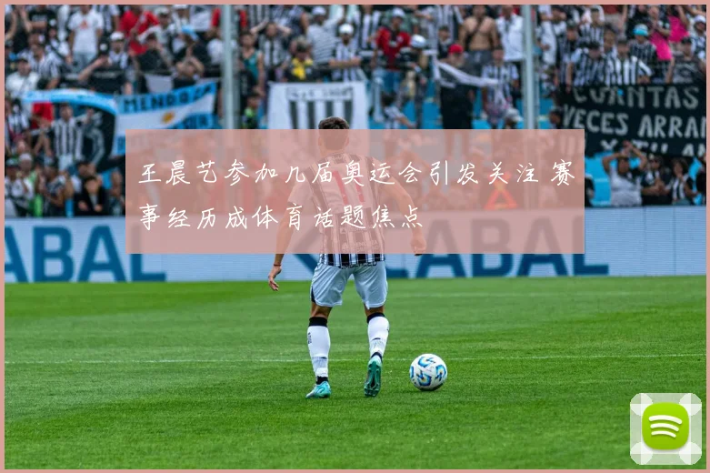 王晨艺参加几届奥运会引发关注 赛事经历成体育话题焦点