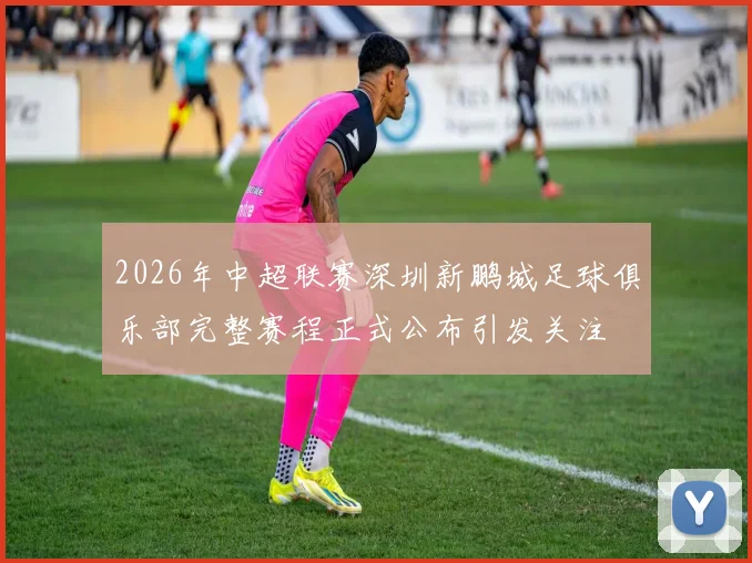 2026年中超联赛深圳新鹏城足球俱乐部完整赛程正式公布引发关注