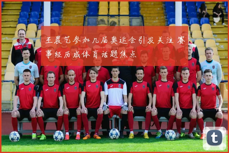 王晨艺参加几届奥运会引发关注 赛事经历成体育话题焦点
