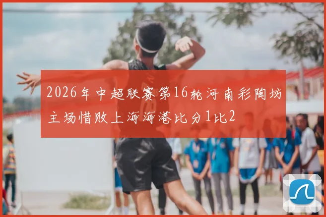 2026年中超联赛第16轮河南彩陶坊主场惜败上海海港比分1比2