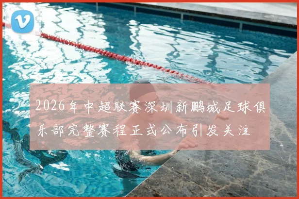 2026年中超联赛深圳新鹏城足球俱乐部完整赛程正式公布引发关注