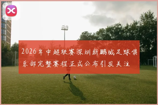 2026年中超联赛深圳新鹏城足球俱乐部完整赛程正式公布引发关注