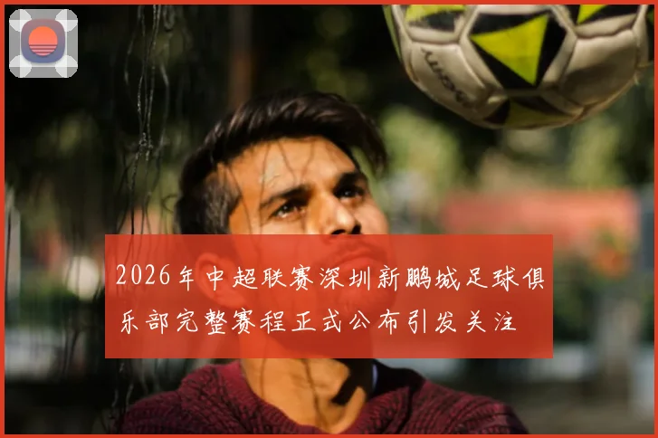 2026年中超联赛深圳新鹏城足球俱乐部完整赛程正式公布引发关注