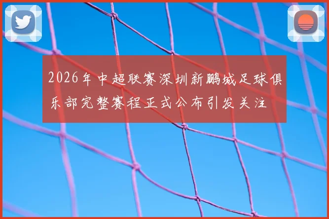 2026年中超联赛深圳新鹏城足球俱乐部完整赛程正式公布引发关注