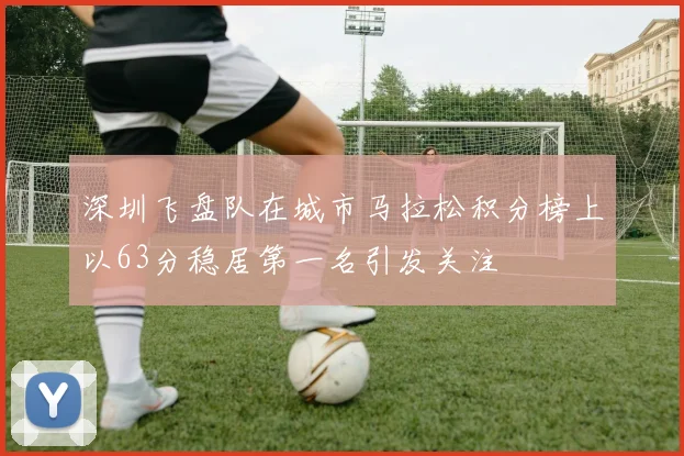 深圳飞盘队在城市马拉松积分榜上以63分稳居第一名引发关注