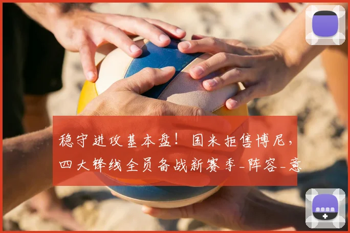 稳守进攻基本盘！国米拒售博尼，四大锋线全员备战新赛季_阵容_意甲