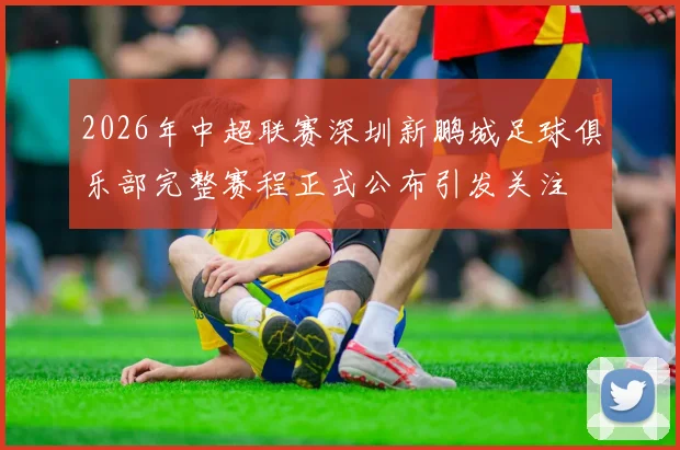 2026年中超联赛深圳新鹏城足球俱乐部完整赛程正式公布引发关注