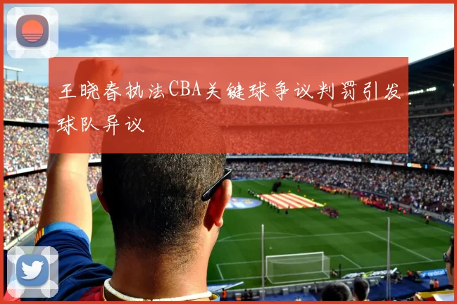 王晓春执法CBA关键球争议判罚引发球队异议