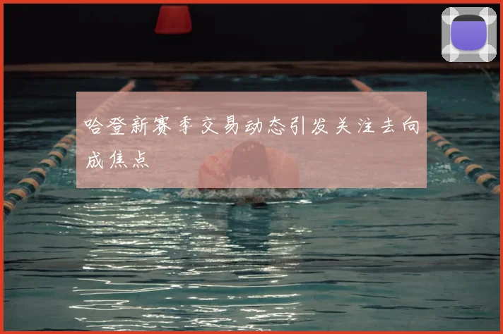 哈登新赛季交易动态引发关注去向成焦点