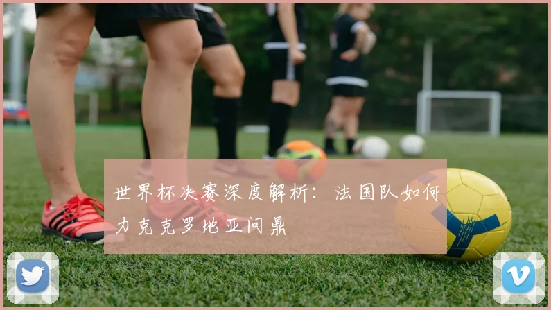 世界杯决赛深度解析:法国队如何力克克罗地亚问鼎
