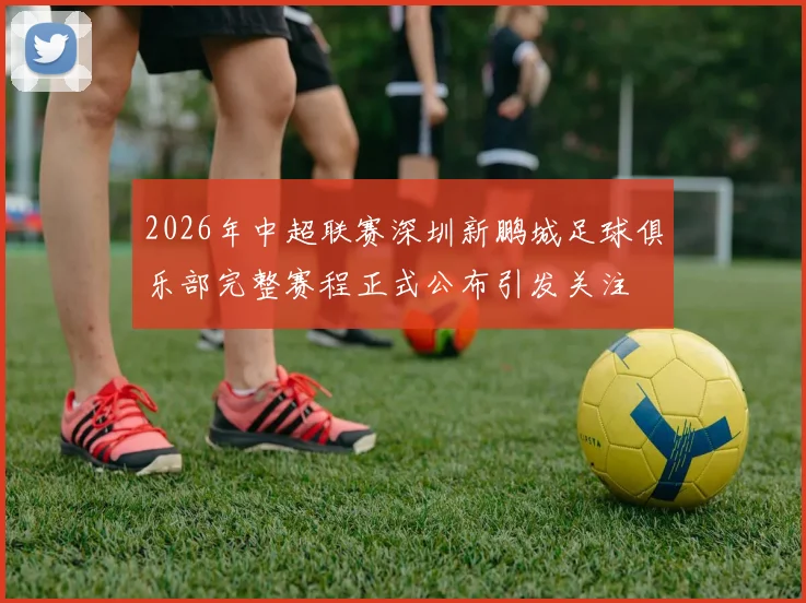 2026年中超联赛深圳新鹏城足球俱乐部完整赛程正式公布引发关注