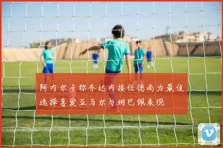 阿内尔卡称齐达内接任德尚为最佳选择喜爱亚马尔与姆巴佩表现