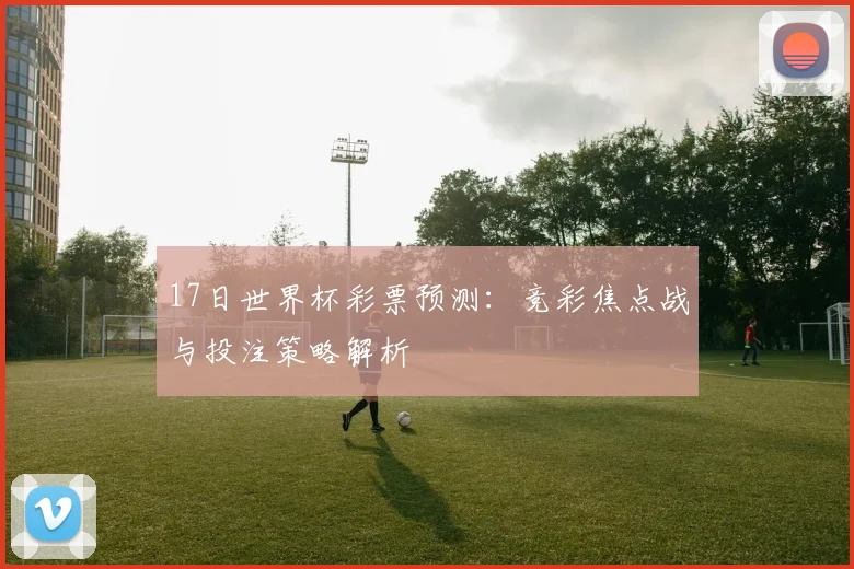 17日世界杯彩票预测:竞彩焦点战与投注策略解析