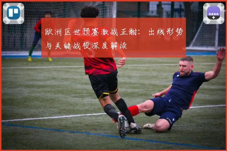 欧洲区世预赛激战正酣:出线形势与关键战役深度解读