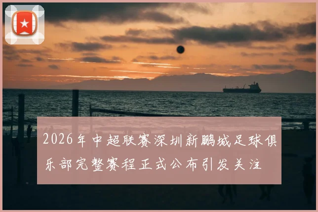 2026年中超联赛深圳新鹏城足球俱乐部完整赛程正式公布引发关注