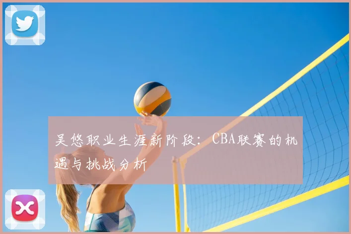 吴悠职业生涯新阶段：CBA联赛的机遇与挑战分析