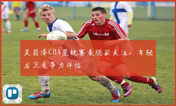 吴昌泽CBA星锐赛表现获关注，年轻后卫竞争力评估