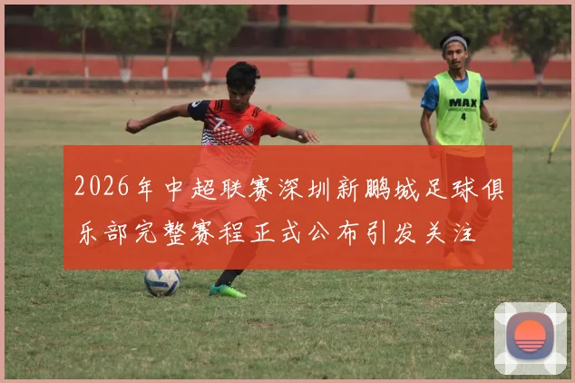 2026年中超联赛深圳新鹏城足球俱乐部完整赛程正式公布引发关注
