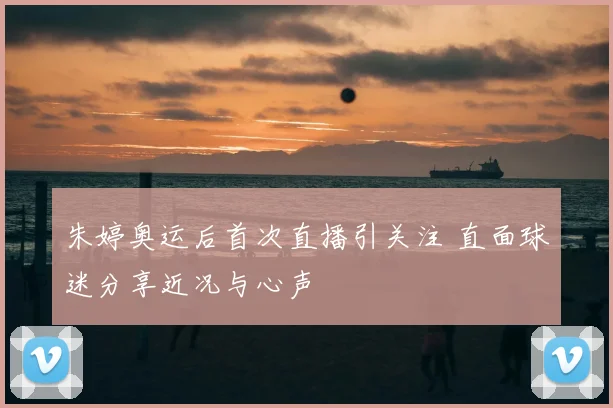 朱婷奥运后首次直播引关注 直面球迷分享近况与心声