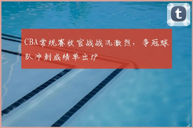 CBA常规赛收官战战况激烈，争冠球队冲刺成绩单出炉
