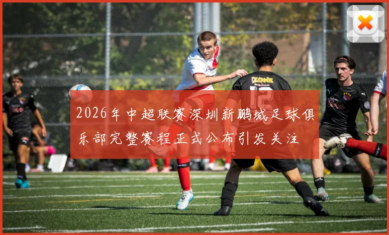 2026年中超联赛深圳新鹏城足球俱乐部完整赛程正式公布引发关注