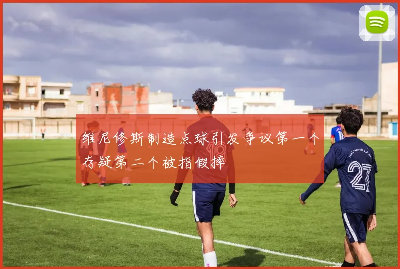 维尼修斯制造点球引发争议第一个存疑第二个被指假摔