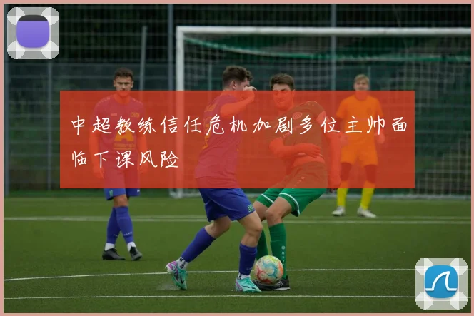 中超教练信任危机加剧多位主帅面临下课风险