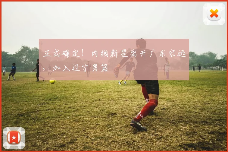 正式确定!内线新星离开广东宏远,加入辽宁男篮