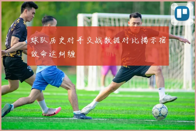 球队历史对手交战数据对比揭示宿敌命运纠缠
