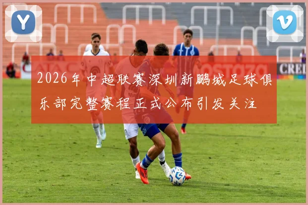 2026年中超联赛深圳新鹏城足球俱乐部完整赛程正式公布引发关注