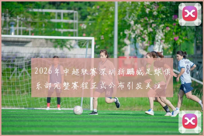 2026年中超联赛深圳新鹏城足球俱乐部完整赛程正式公布引发关注