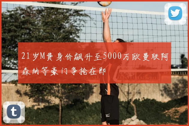 21岁M费身价飙升至5000万欧曼联阿森纳等豪门争抢在即