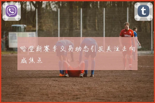 哈登新赛季交易动态引发关注去向成焦点