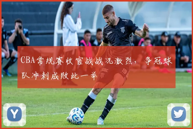 CBA常规赛收官战战况激烈,争冠球队冲刺成败此一举