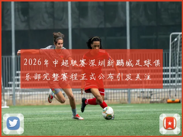 2026年中超联赛深圳新鹏城足球俱乐部完整赛程正式公布引发关注