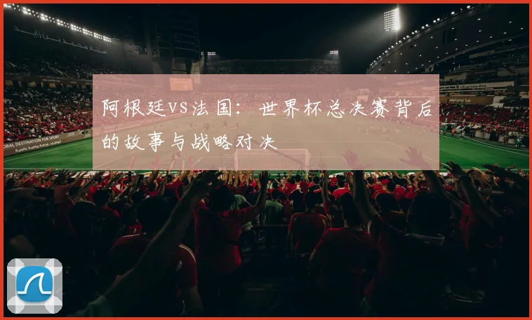阿根廷vs法国：世界杯总决赛背后的故事与战略对决