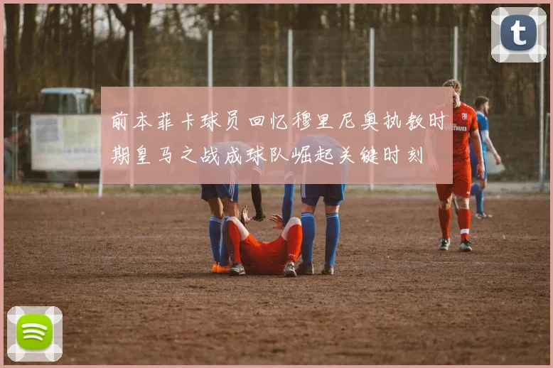 前本菲卡球员回忆穆里尼奥执教时期皇马之战成球队崛起关键时刻