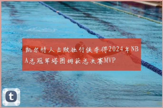 凯尔特人击败独行侠夺得2024年NBA总冠军塔图姆获总决赛MVP