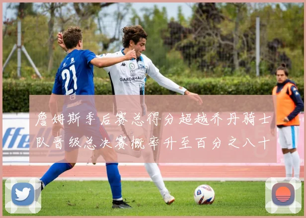 詹姆斯季后赛总得分超越乔丹骑士队晋级总决赛概率升至百分之八十七