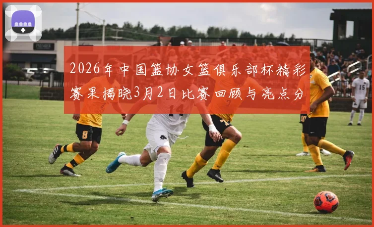 2026年中国篮协女篮俱乐部杯精彩赛果揭晓3月2日比赛回顾与亮点分析