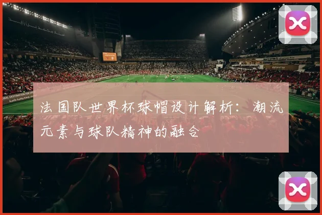 法国队世界杯球帽设计解析：潮流元素与球队精神的融合