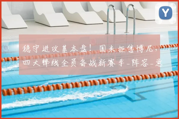 稳守进攻基本盘!国米拒售博尼,四大锋线全员备战新赛季_阵容_意甲