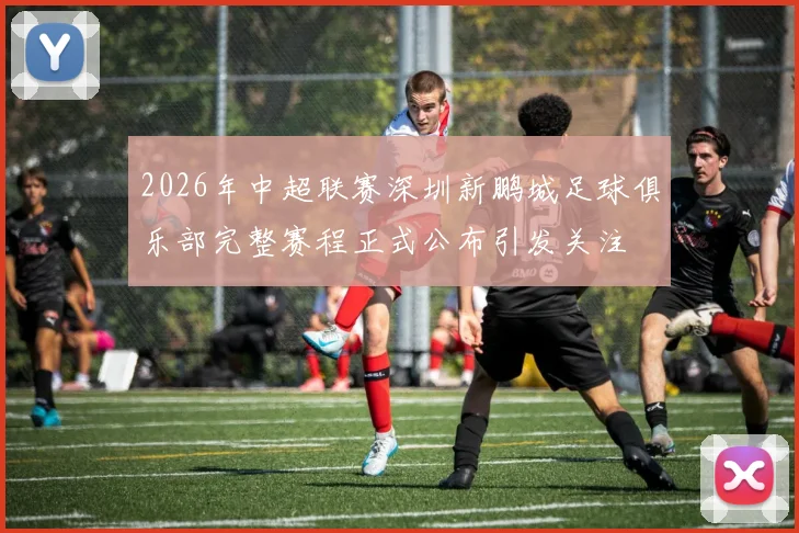 2026年中超联赛深圳新鹏城足球俱乐部完整赛程正式公布引发关注
