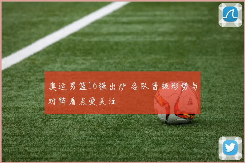 奥运男篮16强出炉 各队晋级形势与对阵看点受关注