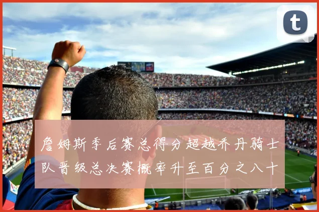 詹姆斯季后赛总得分超越乔丹骑士队晋级总决赛概率升至百分之八十七