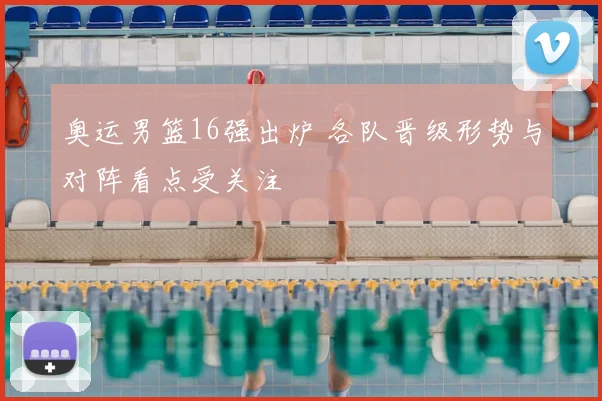 奥运男篮16强出炉 各队晋级形势与对阵看点受关注