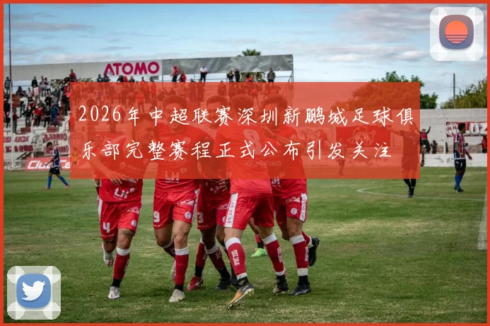 2026年中超联赛深圳新鹏城足球俱乐部完整赛程正式公布引发关注