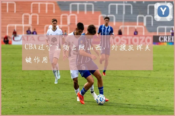 CBA辽宁主场击败山西，外援发挥关键作用