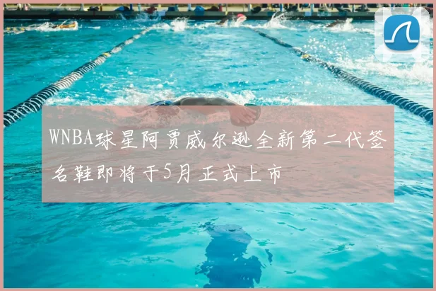 WNBA球星阿贾威尔逊全新第二代签名鞋即将于5月正式上市